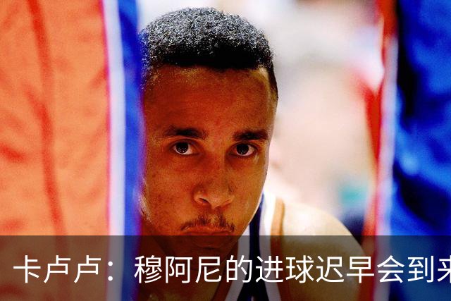 卡卢卢：穆阿尼的进球迟早会到来 不能将欧联杯视为夺冠的捷径